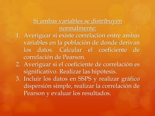 Si ambas variables se distribuyen
normalmente:
1. Averiguar si existe correlación entre ambas
variables en la población de donde derivan
los datos. Calcular el coeficiente de
correlación de Pearson.
2. Averiguar si el coeficiente de correlación es
significativo. Realizar las hipótesis.
3. Incluir los datos en SSPS y realizar gráfico
dispersión simple, realizar la correlación de
Pearson y evaluar los resultados.