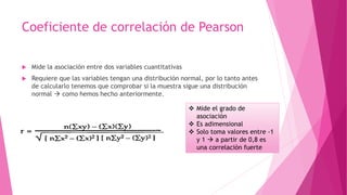 Coeficiente de correlación de Pearson
 Mide la asociación entre dos variables cuantitativas
 Requiere que las variables tengan una distribución normal, por lo tanto antes
de calcularlo tenemos que comprobar si la muestra sigue una distribución
normal  como hemos hecho anteriormente.
 Mide el grado de
asociación
 Es adimensional
 Solo toma valores entre -1
y 1  a partir de 0,8 es
una correlación fuerte
 