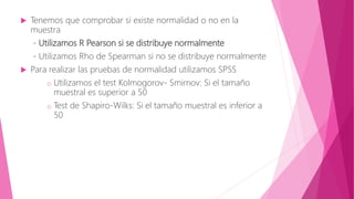  Tenemos que comprobar si existe normalidad o no en la
muestra
- Utilizamos R Pearson si se distribuye normalmente
- Utilizamos Rho de Spearman si no se distribuye normalmente
 Para realizar las pruebas de normalidad utilizamos SPSS
o Utilizamos el test Kolmogorov- Smirnov: Si el tamaño
muestral es superior a 50
o Test de Shapiro-Wilks: Si el tamaño muestral es inferior a
50
 