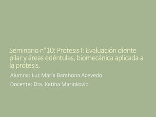 Seminario n°10: Prótesis I: Evaluación diente
pilar y áreas edéntulas, biomecánica aplicada a
la prótesis.
Alumna: Luz María Barahona Acevedo
Docente: Dra. Katina Marinkovic
 