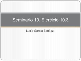 Lucía García Benítez
Seminario 10. Ejercicio 10.3
 