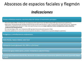 Abscesos de espacios faciales y flegmón
Terapia antibiótica empírica, una hora antes de realizar el tratamiento quirúrgico:
•Penicilina Sódica (PNC), 4 millones por vía endovenosa (EV) cada 6 horas más Metronidazol 500 mg (endovenoso) cada 8 horas.
•Alternativa: Amoxicilina/ácido clavulánico 875/125 mg una hora antes de llevar a cabo el tratamiento quirúrgico del proceso, seguida de
875/125 mg cada 8 horas durante 5-7 días. Esta opción proporciona una mayor cobertura frente a estreptococos orales y bacterias
productoras de betalactamasas.
•En caso de alergia a PNC, usar clindamicina 300 mg cada 6 horas (vía oral), durante 5-7días
•Pacientes pediátricos se recomienda amoxicilina/ácido clavulánico, o clindamicina en paciente alérgicos a penicilina
Analgésicos y antiinflamatorios endovenosos.
Dieta blanda, reposo relativo, calor local.
Hidratación (suero glucosado 5%, 2000 cc c/24 horas)
Control de signos vitales (pulso, presión, temperatura cada 6-8 horas).
Una vez que el paciente está de alta, derivación al especialista para tratamiento definitivo de pieza trepanada (Según
el caso)
Indicaciones
 