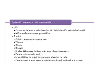 • Niños
• En presencia de signos de diseminación de la infección y de deshidratación.
• Niños médicamente comprometidos.
• Adultos
• Celulitis rápidamente progresiva.
• Trismus
• Disnea
• Disfagia
• Si a las 48 horas de iniciada la terapia, el cuadro no cede.
• Pacientes inmunodeprimidos
• Imposibilidad de seguir indicaciones, situación de calle.
• Pacientes con trastornos neurológicos que impiden adherir a la terapia.
Derivación a centro de mayor complejidad
 