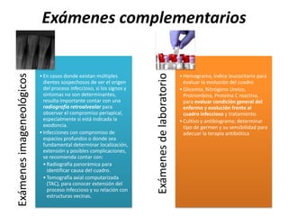 Exámenes complementariosExámenesimageneológicos
•En casos donde existan múltiples
dientes sospechosos de ser el origen
del proceso infeccioso, si los signos y
síntomas no son determinantes,
resulta importante contar con una
radiografía retroalveolar para
observar el compromiso periapical,
especialmente si está indicada la
exodoncia.
•Infecciones con compromiso de
espacios profundos o donde sea
fundamental determinar localización,
extensión y posibles complicaciones,
se recomienda contar con:
•Radiografía panorámica para
identificar causa del cuadro.
•Tomografía axial computarizada
(TAC), para conocer extensión del
proceso infeccioso y su relación con
estructuras vecinas.
Exámenesdelaboratorio
•Hemograma, índice leucocitario para
evaluar la evolución del cuadro
•Glicemia, Nitrógeno Ureico,
Protrombina, Proteína C reactiva,
para evaluar condición general del
enfermo y evolución frente al
cuadro infeccioso y tratamiento.
•Cultivo y antibiograma; determinar
tipo de germen y su sensibilidad para
adecuar la terapia antibiótica
 