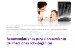 Las infecciones odontogénicas son de tratamiento primariamente quirúrgico, el uso de ATB constituye un
tratamiento adyuvante.
Tratar las infecciones odontogénicas permite restablecer la salud del paciente y evitar la propagación de estos
cuadros, de modo de prevenir secuelas y complicaciones.
Idealmente el tratamiento debe ser etiológico, el diente que está provocando la infección debe ser tratado.
Nivel de evidencia C : Basada en una categoría de evidencia III. Recomendación favorable pero no concluyente
 