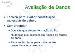 Avaliação de Danos
• Técnica para Avaliar constituição
molecular do cabelo
• Compreender
– Doenças que afetam formação do fio
– Mudanças que ocorrem em função de fontes
de dano
– Alvos moleculares para tratamentos
preventivos ou corretivos
 