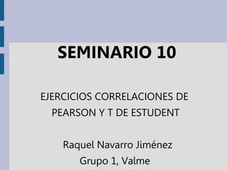 SEMINARIO 10
EJERCICIOS CORRELACIONES DE
PEARSON Y T DE ESTUDENT
Raquel Navarro Jiménez
Grupo 1, Valme
 