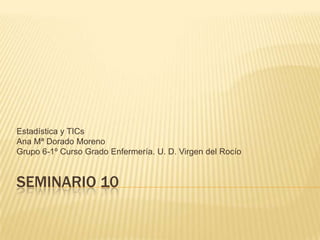 Estadística y TICs
Ana Mª Dorado Moreno
Grupo 6-1º Curso Grado Enfermería. U. D. Virgen del Rocío


SEMINARIO 10
 