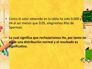 • Como el valor obtenido en la tabla ha sido 0.000 y 0.
04 al ser menor que 0.05, elegiremos Rho de
Sperman.
• Lo cual significa que rechazaríamos Ho, por tanto no
sigue una distribución normal y el resultado es
significativo.
 