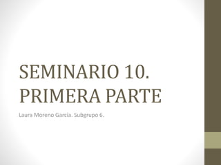 SEMINARIO 10.
PRIMERA PARTE
Laura Moreno García. Subgrupo 6.
 