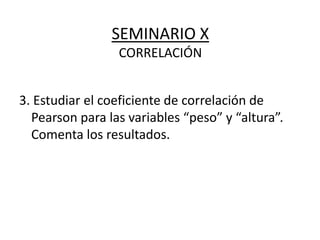 SEMINARIO X
CORRELACIÓN
3. Estudiar el coeficiente de correlación de
Pearson para las variables “peso” y “altura”.
Comenta los resultados.
 