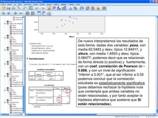 De nuevo interpretamos los resultados de
esta forma: dadas dos variables: peso, con
media 62.0483 y desv. típica 12.84917, y
altura, con media 1.6593 y desv. típica
0.08477; podemos decir que se relacionan
de forma directa (o positiva) y fuertemente,
con un coef. correlación de Pearson de -
0.668, y con un nivel de significación
“inferior a 0.001”, que al ser inferior a 0.05
podemos concluir que la correlación
estudiada es estadísticamente significativa
(pues debemos rechazar la hipótesis nula
que contempla que ambas variables no
están relacionadas, y por tanto aceptar la
hipótesis alternativa que sostiene que Sí
están relacionadas).
 