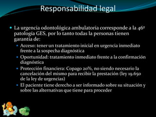 Responsabilidad legal
 La urgencia odontológica ambulatoria corresponde a la 46º
patología GES, por lo tanto todas la personas tienen
garantía de:
 Acceso: tener un tratamiento inicial en urgencia inmediato
frente a la sospecha diagnóstica
 Oportunidad: tratamiento inmediato frente a la confirmación
diagnóstica
 Protección financiera: Copago 20%, no siendo necesario la
cancelación del mismo para recibir la prestación (ley 19.650
de la ley de urgencias)
 El paciente tiene derecho a ser informado sobre su situación y
sobre las alternativas que tiene para proceder
 