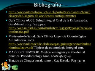 Bibliografía
 http://www.odontologia.uchile.cl/portal/estudiantes/benefi
cios/50826/seguro-de-accidentes-cortopunzantes
 Guía Clínica AUGE, Salud Integral Oral de la Embarazada,
GuiaMinsal 2013, Pag 33-52.
http://web.minsal.cl/portal/url/item/955578f79a24ef2ae0400
1011f01678a.pdf
 Ministerio de Salud. Guía Clínica Urgencia Odontológica
Ambulatoria, 2007.
http://www.odontochile.cl/descargas/guiaurgenciaambulato
riaminsal2007.pdf Tópicos de odontología Integral 2011.
 MARK GREENWOOD. Medical emergency in the dental
practice. Periodontology 2000, 2008; 46:27–41.
 Tratado de Cirugía bucal, tomo 1, Gay Escoda, Pág 330-31
 