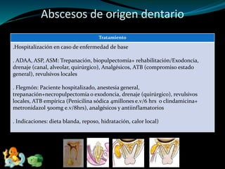Abscesos de origen dentario
Tratamiento
.Hospitalización en caso de enfermedad de base
. ADAA, ASP, ASM: Trepanación, biopulpectomía+ rehabilitación/Exodoncia,
drenaje (canal, alveolar, quirúrgico), Analgésicos, ATB (compromiso estado
general), revulsivos locales
. Flegmón: Paciente hospitalizado, anestesia general,
trepanación+necropulpectomía o exodoncia, drenaje (quirúrgico), revulsivos
locales, ATB empírica (Penicilina sódica 4millones e.v/6 hrs o clindamicina+
metronidazol 500mg e.v/8hrs), analgésicos y antiinflamatorios
. Indicaciones: dieta blanda, reposo, hidratación, calor local)
 