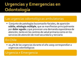 Las urgencias odontológicas ambulatorias
• Conjunto de patologías bucomaxilo-faciales, de aparición
súbita, etiología múltiple, que se manifiestan principalmente
por dolor agudo y que provocan una demanda espontánea de
atención, tanto en los centros de salud primaria como en los
servicios de atención de nivel secundario y terciario
En Chile
• 20,4% de las urgencias durante el año 2009 correspondían a
urgencias odontológicas
Urgencia ≠ Emergencia
 