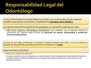 Como profesionales de la salud debemos brindar una correcta atención de cualquier
problema que posea un paciente, cumpliendo los principios de la bioética.
La urgencia dental forma parte de las patologías con garantías explicitas en salud.
• GES N°46 “Urgencia Odontológica Ambulatoria” que establece que la atención dental en
situaciones de urgencia debe brindar las garantías de acceso, oportunidad y protección
financiera del paciente.
En caso de que algún profesional no atienda la urgencia dental como GES o no se le informa al
paciente de esta garantía, el profesional estará incurriendo en un delito.
Superintendencia de Salud
• Vela por el cumplimiento de las GES.
• “La persona tendrá acceso a un diagnóstico y tratamiento en el menor tiempo posible, oportunidad de tratamiento
inmediato desde la confirmación diagnóstica y el copago máximo de la prestación que se efectúe de un 20%
definido por decreto”
 