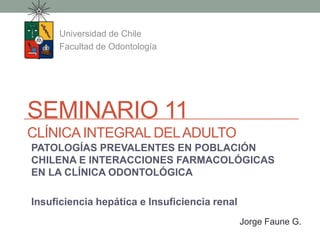 SEMINARIO 11
CLÍNICA INTEGRAL DELADULTO
Universidad de Chile
Facultad de Odontología
Jorge Faune G.
PATOLOGÍAS PREVALENTES EN POBLACIÓN
CHILENA E INTERACCIONES FARMACOLÓGICAS
EN LA CLÍNICA ODONTOLÓGICA
Insuficiencia hepática e Insuficiencia renal
 