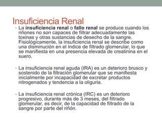 • La insuficiencia renal o fallo renal se produce cuando los
riñones no son capaces de filtrar adecuadamente las
toxinas y otras sustancias de desecho de la sangre.
Fisiológicamente, la insuficiencia renal se describe como
una disminución en el índice de filtrado glomerular, lo que
se manifiesta en una presencia elevada de creatinina en el
suero.
• La insuficiencia renal aguda (IRA) es un deterioro brusco y
sostenido de la filtración glomerular que se manifiesta
inicialmente por incapacidad de excretar productos
nitrogenados y tendencia a la oliguria.
• La insuficiencia renal crónica (IRC) es un deterioro
progresivo, durante más de 3 meses, del filtrado
glomerular, es decir, de la capacidad de filtrado de la
sangre por parte del riñón.
Insuficiencia Renal
 
