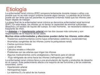 La enfermedad renal crónica (ERC) empeora lentamente durante meses o años y es
posible que no se note ningún síntoma durante algún tiempo. La pérdida de la función
puede ser tan lenta que los pacientes no presenta síntomas hasta que los riñones casi
hayan dejado de trabajar.
La etapa final de la enfermedad renal crónica se denomina enfermedad renal terminal
(ERT). En esta etapa, los riñones ya no tienen la capacidad de eliminar suficientes
desechos y el exceso de líquido del cuerpo. En ese momento, se necesitaría diálisis o un
trasplante de riñón.
La diabetes y la hipertensión arterial son las dos causas más comunes y son
responsables de la mayoría de los casos.
Muchas otras enfermedades y afecciones pueden dañar los riñones, entre ellas:
• Trastornos autoinmunitarios (como lupus eritematoso sistémico y esclerodermia)
• Anomalías congénitas de los riñones (como la poliquistosis renal)
• Ciertos químicos tóxicos
• Lesión al riñón
• Cálculos renales e infección
• Problemas con las arterias que irrigan los riñones
• Algunos medicamentos como analgésicos y fármacos para el cáncer
• Flujo retrógrado de orina hacia los riñones (nefropatía por reflujo)
La enfermedad renal crónica lleva a una acumulación de líquido y productos de desecho
en el cuerpo. Este padecimiento afecta a la mayoría de las funciones y de los sistemas
corporales, como:
• Hipertensión arterial
• Hemogramas bajos
• La vitamina D y la salud de los huesos
Etiología
 