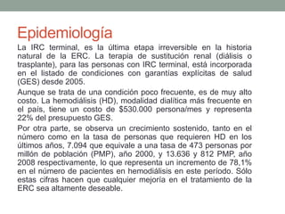 La IRC terminal, es la última etapa irreversible en la historia
natural de la ERC. La terapia de sustitución renal (diálisis o
trasplante), para las personas con IRC terminal, está incorporada
en el listado de condiciones con garantías explícitas de salud
(GES) desde 2005.
Aunque se trata de una condición poco frecuente, es de muy alto
costo. La hemodiálisis (HD), modalidad dialítica más frecuente en
el país, tiene un costo de $530.000 persona/mes y representa
22% del presupuesto GES.
Por otra parte, se observa un crecimiento sostenido, tanto en el
número como en la tasa de personas que requieren HD en los
últimos años, 7.094 que equivale a una tasa de 473 personas por
millón de población (PMP), año 2000, y 13.636 y 812 PMP, año
2008 respectivamente, lo que representa un incremento de 78,1%
en el número de pacientes en hemodiálisis en este período. Sólo
estas cifras hacen que cualquier mejoría en el tratamiento de la
ERC sea altamente deseable.
Epidemiología
 