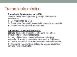Tratamiento Conservador de la IRC:
Medidas destinadas a prevenir y corregir alteraciones
metabólicas.
1.- Modificaciones de Dieta
2.- Tratamiento farmacológico de la hipertensión secundaria.
3.- Tratamiento de acidosis y de anemia.
Tratamiento de Sustitución Renal:
Diálisis: Remoción artificial del nitrógeno y de otros
productos tóxicos del metabolismo.
1.- Hemodiálisis: remoción de solutos de bajo peso
molecular. (3 veces por semana), sesiones de 3-4 horas.
2.- Diálisis peritoneal: se usa el peritoneo como membrana.
3.- Trasplante Renal: mejora calidad de vida en pacientes
con falla renal irreversible.
Tratamiento médico
 