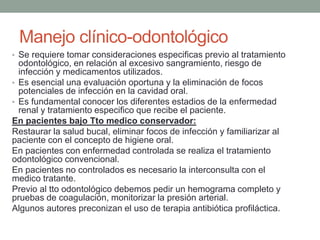 • Se requiere tomar consideraciones especificas previo al tratamiento
odontológico, en relación al excesivo sangramiento, riesgo de
infección y medicamentos utilizados.
• Es esencial una evaluación oportuna y la eliminación de focos
potenciales de infección en la cavidad oral.
• Es fundamental conocer los diferentes estadios de la enfermedad
renal y tratamiento especifico que recibe el paciente.
En pacientes bajo Tto medico conservador:
Restaurar la salud bucal, eliminar focos de infección y familiarizar al
paciente con el concepto de higiene oral.
En pacientes con enfermedad controlada se realiza el tratamiento
odontológico convencional.
En pacientes no controlados es necesario la interconsulta con el
medico tratante.
Previo al tto odontológico debemos pedir un hemograma completo y
pruebas de coagulación, monitorizar la presión arterial.
Algunos autores preconizan el uso de terapia antibiótica profiláctica.
Manejo clínico-odontológico
 