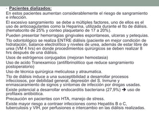 • Pacientes dializados:
En estos pacientes aumentan considerablemente el riesgo de sangramiento
e infección.
El excesivo sangramiento se debe a múltiples factores, uno de ellos es el
uso de anticoagulantes como la Heparina, utilizada durante el tto de diálisis.
(hematocrito de 25% y conteo plaquetario de 17 a 20%).
Pueden presentar hemorragias gingivales espontaneas, ulceras y petequias.
Tto odontológico se realiza ENTRE diálisis (paciente en mejor condición de
hidratación, balance electrolítico y niveles de urea, además de estar libre de
urea (VM 4 hrs) en donde procedimientos quirúrgicos se deben realizar 8
hrs después de una diálisis.
Usos de estrógenos conjugados (mejoran hemostasia)
Uso de acido Tranexamico (antifibrinolitico que reduce sangramiento
postoperatorio)
Uso de técnica quirúrgica meticulosa y atraumatica.
Tto de diálisis induce a una susceptibilidad a desarrollar procesos
infecciosos, por debilidad general, depresión del S. Inmune y
enmascaramiento de signos y síntomas de infección por drogas usadas.
Existe potencial a desarrollar endocarditis bacteriana (27,9%)  uso de
profilaxis antibiótica.
Precaución en pacientes con HTA, manejo de stress.
Existe mayor riesgo a contraer infecciones como Hepatitis B o C,
tuberculosis y VIH, por perfusiones e intercambio en las diálisis realizadas.
 