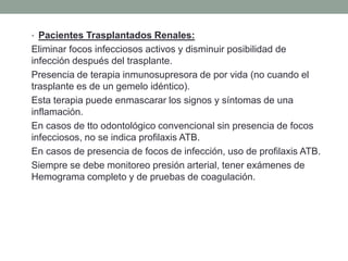 • Pacientes Trasplantados Renales:
Eliminar focos infecciosos activos y disminuir posibilidad de
infección después del trasplante.
Presencia de terapia inmunosupresora de por vida (no cuando el
trasplante es de un gemelo idéntico).
Esta terapia puede enmascarar los signos y síntomas de una
inflamación.
En casos de tto odontológico convencional sin presencia de focos
infecciosos, no se indica profilaxis ATB.
En casos de presencia de focos de infección, uso de profilaxis ATB.
Siempre se debe monitoreo presión arterial, tener exámenes de
Hemograma completo y de pruebas de coagulación.
 