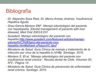 Bibliografía
• Dr. Alejandro Soza Ried, Dr. Marco Arrese Jiménez. Insuficiencia
Hepática Aguda
• Grau-García-Moreno DM*. Manejo odontológico del paciente
con hepatopatía. [Dental management of pacients with liver
disease]. Med Oral 2003;8:231
• Guiadent. Manejo odontológico del paciente con
hepatitis.http://www.guiadent.com/featured-articles/manejo-
odontol%C3%B3gico-del-paciente-con-
hepatitis.html#sthash.yPpqyuVC.dpuf
• Ministerio de Salud. Guía Clínica de manejo y tratamiento de la
infección por virus de la hepatitis b (VHB). Santiago. 2010.
• Montero S. Et al. “Manejo odontológico del paciente con
insuficiencia renal crónica”. Revista dental de Chile. Volumen 93.
Nº2 - Página 14.
• Ministerio de Salud. Guía Clínica de prevención de enfermedad
renal crónica. Santiago. 2010.
 