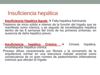 • Insuficiencia Hepática Aguda  Falla hepática fulminante
Trastorno de inicio súbito e intenso de la función del hígado que se
manifiesta como ictericia, y es seguido de encefalopatía hepática
dentro de las 8 semanas del inicio de los primeros síntomas, en
ausencia de daño hepático previo.
• Insuficiencia hepática Crónica  Cirrosis hepática,
encefalopatía hepática crónica
Proceso difuso caracterizado por fibrosis y la conversión de la
arquitectura normal en una estructura nodular anormal como
consecuencia de un gran número de padecimientos inflamatorios
crónicos que afectan el hígado
Insuficiencia hepática
 