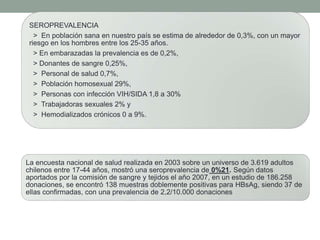 SEROPREVALENCIA
> En población sana en nuestro país se estima de alrededor de 0,3%, con un mayor
riesgo en los hombres entre los 25-35 años.
> En embarazadas la prevalencia es de 0,2%,
> Donantes de sangre 0,25%,
> Personal de salud 0,7%,
> Población homosexual 29%,
> Personas con infección VIH/SIDA 1,8 a 30%
> Trabajadoras sexuales 2% y
> Hemodializados crónicos 0 a 9%.
La encuesta nacional de salud realizada en 2003 sobre un universo de 3.619 adultos
chilenos entre 17-44 años, mostró una seroprevalencia de 0%21. Según datos
aportados por la comisión de sangre y tejidos el año 2007, en un estudio de 186.258
donaciones, se encontró 138 muestras doblemente positivas para HBsAg, siendo 37 de
ellas confirmadas, con una prevalencia de 2,2/10.000 donaciones
 