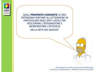 Più integrazione e rete dei servizi per la tutela della salute. IL RUOLO DEL VOLONTARIO E IL RAPPORTO CON LE ISTITUZIONI QUALI  PROPOSTE CONCRETE  LE ODV INTENDONO PORTARE ALL’ATTENZIONE IN PARTICOLARE DEGLI ENTI LOCALI PER MIGLIORARE L’INTEGRAZIONE E INCREMENTARE L’EFFICACIA DELLA RETE DEI SERVIZI? 