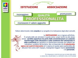 Più integrazione e rete dei servizi per la tutela della salute. IL RUOLO DEL VOLONTARIO E IL RAPPORTO CON LE ISTITUZIONI incoraggiare promuovere riconoscere il valore aggiunto ISTITUZIONI  ASSOCIAZIONI Fattore determinante nella  crescita  di un progetto è la motivazione degli attori coinvolti.  La  MOTIVAZIONE  non si rigenera all’infinito. È compito delle odv stimolare in questo senso i propri iscritti ma allo stesso tempo  sarebbe opportuno da parte delle amministrazioni un costante monitoraggio sulla situazione e sulle condizioni del volontariato in città e provincia  per garantirsi un interlocutore puntuale che collabori per individuare i problemi del territorio. Non va trascurato che  il volontariato agisce nei vuoti di intervento  ed in assenza di questa opera spetterebbe alle istituzioni farsi carico dell’ impegno, impiegando maggiori risorse  economiche  e di  personale . 