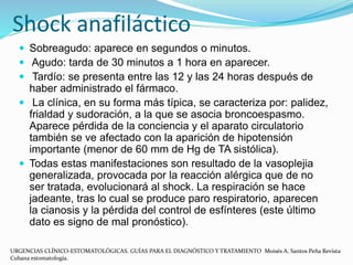 Shock anafiláctico
 Sobreagudo: aparece en segundos o minutos.
 Agudo: tarda de 30 minutos a 1 hora en aparecer.
 Tardío: se presenta entre las 12 y las 24 horas después de
haber administrado el fármaco.
 La clínica, en su forma más típica, se caracteriza por: palidez,
frialdad y sudoración, a la que se asocia broncoespasmo.
Aparece pérdida de la conciencia y el aparato circulatorio
también se ve afectado con la aparición de hipotensión
importante (menor de 60 mm de Hg de TA sistólica).
 Todas estas manifestaciones son resultado de la vasoplejia
generalizada, provocada por la reacción alérgica que de no
ser tratada, evolucionará al shock. La respiración se hace
jadeante, tras lo cual se produce paro respiratorio, aparecen
la cianosis y la pérdida del control de esfínteres (este último
dato es signo de mal pronóstico).
URGENCIAS CLÍNICO-ESTOMATOLÓGICAS. GUÍAS PARA EL DIAGNÓSTICO Y TRATAMIENTO Moisés A. Santos Peña Revista
Cubana estomatología.
 