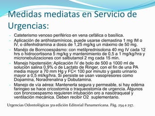 Medidas mediatas en Servicio de
Urgencias:
- Cateterismo venoso periférico en vena cefálica o basílica.
- Aplicación de antihistamínicos, puede usarse clemastina 1 mg IM o
IV, o difenhidramina a dosis de 1,25 mg/kg un máximo de 50 mg.
- Manéjo de Borncoespásmo: con metilprednisolona 40 mg IV cada 12
hrs o hidrocortisona 5 mg/kg y mantenimiento de 0,5 a 1 mg/kg/hra y
micronebulizaciones con salbutamol 2 mg cada 15 min.
- Manejo hipotensión: Aplicación IV de bolo de 500 a 1000 ml de
solución salina 0,9% o de Lactato de Ringer, con el fin de una PA
media mayor a 70 mm Hg y FC< 100 por minuto y gasto urinario
mayor a 0,5 ml/kg/hra. Si persiste se usan vasopresores como
Dopamina, Noradrenalina y Dobutamina.
- Manejo de vía aérea: Mantenerla segura y permeable, si hay edéma
faringeo se hace cricostomía o traqueostomía de urgencia. Algunos
con broncoespasmo requieren intubación oro a nasotraqueal y
ventilación mecánica. Deben recibir O2 suplementario.
Urgencias Odontológicas 3ra edición Editorial Panamericana. Pág. 254 a 257.
 