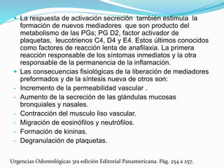  La respuesta de activación secreción también estimula la
formación de nuevos mediadores que son producto del
metabolismo de las PGs; PG D2, factor activador de
plaquetas, leucotrienos C4, D4 y E4. Estos últimos conocidos
como factores de reacción lenta de anafilaxia. La primera
reacción responsable de los síntomas inmediatos y la otra
responsable de la permanencia de la inflamación.
 Las consecuencias fisiológicas de la liberación de mediadores
preformados y de la síntesis nueva de otros son:
- Incremento de la permeabilidad vascular .
- Aumento de la secreción de las glándulas mucosas
bronquiales y nasales.
- Contracción del musculo liso vascular.
- Migración de eosinófilos y neutrófilos.
- Formación de kininas.
- Degranulación de plaquetas.
Urgencias Odontológicas 3ra edición Editorial Panamericana. Pág. 254 a 257.
 