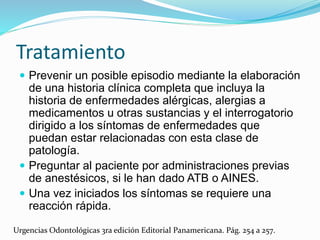 Tratamiento
 Prevenir un posible episodio mediante la elaboración
de una historia clínica completa que incluya la
historia de enfermedades alérgicas, alergias a
medicamentos u otras sustancias y el interrogatorio
dirigido a los síntomas de enfermedades que
puedan estar relacionadas con esta clase de
patología.
 Preguntar al paciente por administraciones previas
de anestésicos, si le han dado ATB o AINES.
 Una vez iniciados los síntomas se requiere una
reacción rápida.
Urgencias Odontológicas 3ra edición Editorial Panamericana. Pág. 254 a 257.
 