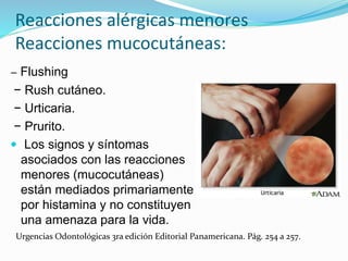 Reacciones alérgicas menores
Reacciones mucocutáneas:
− Flushing
− Rush cutáneo.
− Urticaria.
− Prurito.
 Los signos y síntomas
asociados con las reacciones
menores (mucocutáneas)
están mediados primariamente
por histamina y no constituyen
una amenaza para la vida.
Urgencias Odontológicas 3ra edición Editorial Panamericana. Pág. 254 a 257.
 