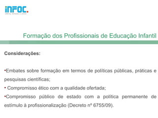 Formação dos Profissionais de Educação Infantil

Considerações:


•Embates sobre formação em termos de políticas públicas, práticas e
pesquisas científicas;
• Compromisso ético com a qualidade ofertada;
•Compromisso público de estado com a política permanente de
estímulo à profissionalização (Decreto nº 6755/09).
 