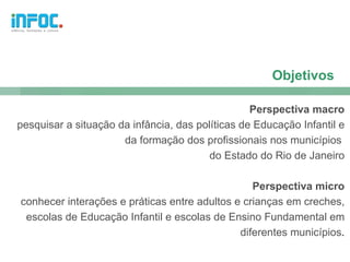 Objetivos

                                                  Perspectiva macro
pesquisar a situação da infância, das políticas de Educação Infantil e
                      da formação dos profissionais nos municípios
                                         do Estado do Rio de Janeiro

                                                 Perspectiva micro
conhecer interações e práticas entre adultos e crianças em creches,
 escolas de Educação Infantil e escolas de Ensino Fundamental em
                                              diferentes municípios.
 