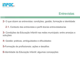 Entrevistas

2- O que dizem as entrevistas: condições, gestão, formação e identidade

  2.1. Contexto das entrevistas e perfil dos/as entrevistados/as

3- Condições da Educação Infantil nas redes municipais: entre arranjos e
soluções

4- Gestão: práticas, ambiguidades e dificuldades

5-Formação de profissionais: ações e desafios

6-Identidade da Educação Infantil: algumas concepções
 