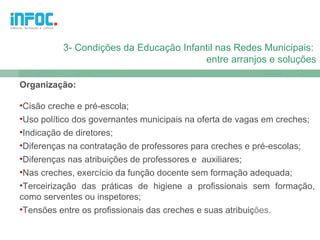 3- Condições da Educação Infantil nas Redes Municipais:
                                        entre arranjos e soluções

Organização:

•Cisão creche e pré-escola;
•Uso político dos governantes municipais na oferta de vagas em creches;
•Indicação de diretores;
•Diferenças na contratação de professores para creches e pré-escolas;
•Diferenças nas atribuições de professores e auxiliares;
•Nas creches, exercício da função docente sem formação adequada;
•Terceirização das práticas de higiene a profissionais sem formação,
como serventes ou inspetores;
•Tensões entre os profissionais das creches e suas atribuições.
 