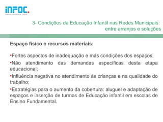 3- Condições da Educação Infantil nas Redes Municipais:
                                       entre arranjos e soluções

Espaço físico e recursos materiais:

•Fortes aspectos de inadequação e más condições dos espaços;
•Não atendimento das demandas específicas desta etapa
educacional;
•Influência negativa no atendimento às crianças e na qualidade do
trabalho;
•Estratégias para o aumento da cobertura: aluguel e adaptação de
espaços e inserção de turmas de Educação infantil em escolas de
Ensino Fundamental.
 