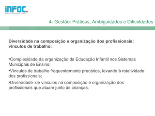 4- Gestão: Práticas, Ambiguidades e Dificuldades



Diversidade na composição e organização dos profissionais:
vínculos de trabalho:

•Complexidade da organização da Educação Infantil nos Sistemas
Municipais de Ensino;
•Vínculos de trabalho frequentemente precários, levando à rotatividade
dos profissionais;
•Diversidade de vínculos na composição e organização dos
profissionais que atuam junto às crianças.
 