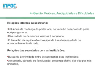 4- Gestão: Práticas, Ambiguidades e Dificuldades


Relações internas da secretaria:

•Influência da mudança do poder local no trabalho desenvolvido pelas
equipes gestoras;
•Diversidade de demandas internas à secretaria;
•O tamanho da equipe não corresponde à real necessidade de
acompanhamento da rede.

Relações das secretarias com as instituições:

•Busca de proximidade entre as secretarias e as instituições;
•Assessoria, parceria ou fiscalização: presença efetiva das equipes nas
unidades.
 