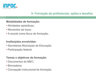 5- Formação de profissionais: ações e desafios

Modalidades de formação:
• Atividades episódicas;
• Momentos de troca;
• A escola como lócus de formação.


Instituições envolvidas:
• Secretarias Municipais de Educação;
• Participação federal.


Temas e objetivos da formação:
• Documentos do MEC;
• Brincadeira;
• Concepção instrucional de formação.
 