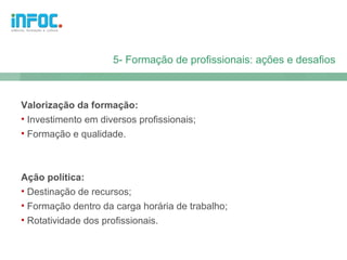 5- Formação de profissionais: ações e desafios



Valorização da formação:
• Investimento em diversos profissionais;
• Formação e qualidade.



Ação política:
• Destinação de recursos;
• Formação dentro da carga horária de trabalho;
• Rotatividade dos profissionais.
 