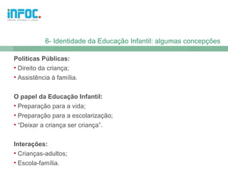 6- Identidade da Educação Infantil: algumas concepções

Políticas Públicas:
• Direito da criança;
• Assistência à família.


O papel da Educação Infantil:
• Preparação para a vida;
• Preparação para a escolarização;
• “Deixar a criança ser criança”.


Interações:
• Crianças-adultos;
• Escola-família.
 