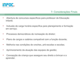 7- Considerações Finais

•    Abertura de concursos específicos para professor de Educação
    Infantil;

•   Inclusão de carga horária específica para planejamento e formação
    em serviço;

•   Processos democráticos de nomeação do diretor;

•   Plano de cargos e salários compatível com a função docente;

•   Melhoria nas condições de creches, pré-escolas e escolas;

•   Aprimoramento da atuação das equipes de gestão;

•   Concepção de criança que assegure seu direito a brincar e a
    aprender.
 